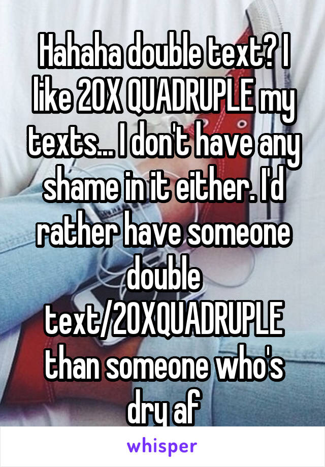 Hahaha double text? I like 20X QUADRUPLE my texts... I don't have any shame in it either. I'd rather have someone double text/20XQUADRUPLE than someone who's dry af