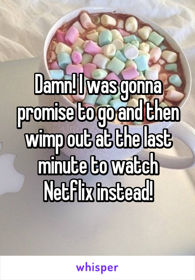 Damn! I was gonna promise to go and then wimp out at the last minute to watch Netflix instead!