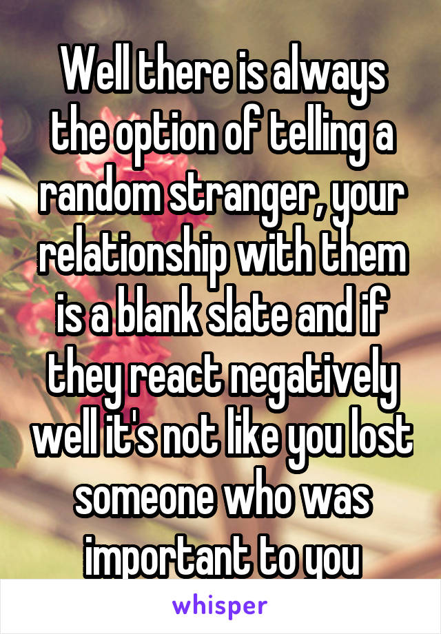 Well there is always the option of telling a random stranger, your relationship with them is a blank slate and if they react negatively well it's not like you lost someone who was important to you