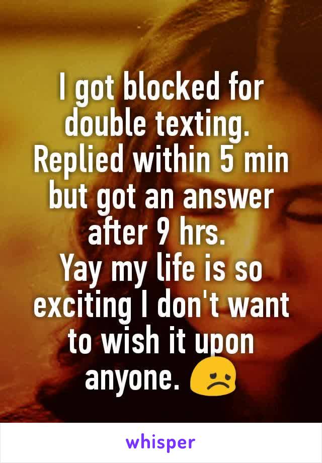 I got blocked for double texting. 
Replied within 5 min but got an answer after 9 hrs. 
Yay my life is so exciting I don't want to wish it upon anyone. 😞