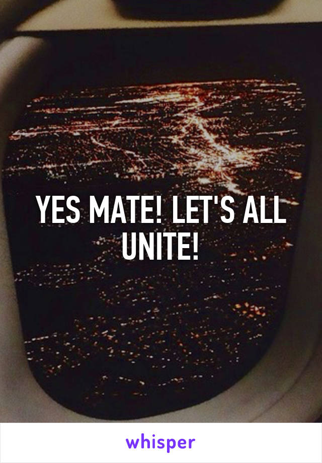 YES MATE! LET'S ALL UNITE!