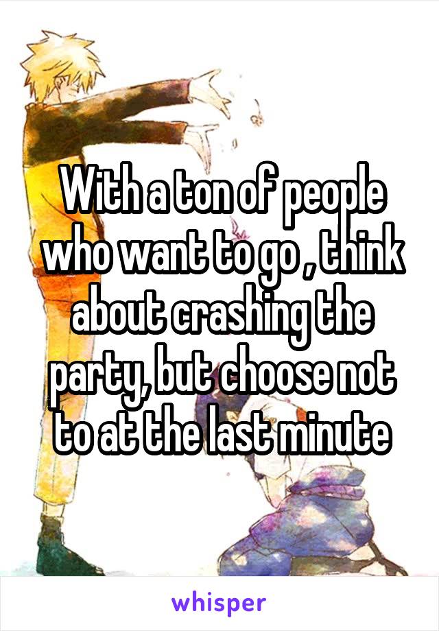 With a ton of people who want to go , think about crashing the party, but choose not to at the last minute