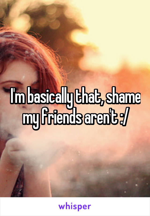 I'm basically that, shame my friends aren't :/