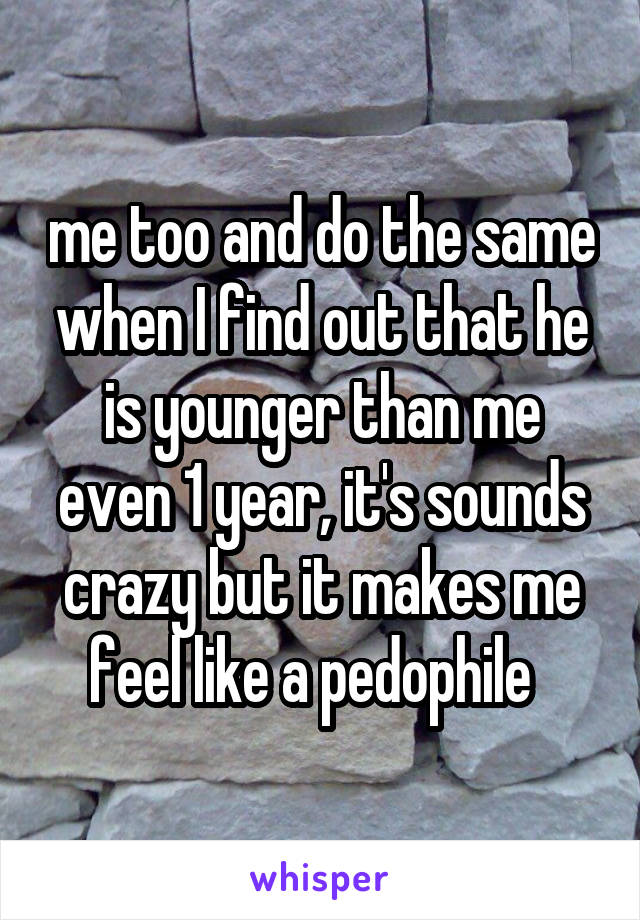 me too and do the same when I find out that he is younger than me even 1 year, it's sounds crazy but it makes me feel like a pedophile  