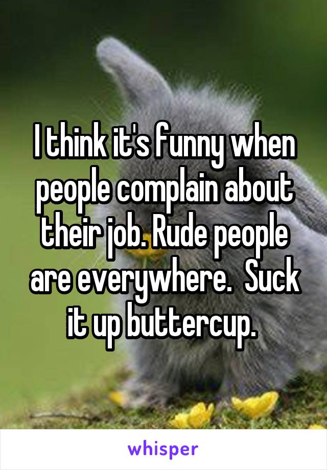 I think it's funny when people complain about their job. Rude people are everywhere.  Suck it up buttercup. 