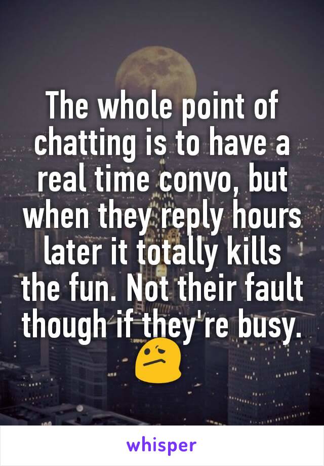 The whole point of chatting is to have a real time convo, but when they reply hours later it totally kills the fun. Not their fault though if they're busy. 😕 