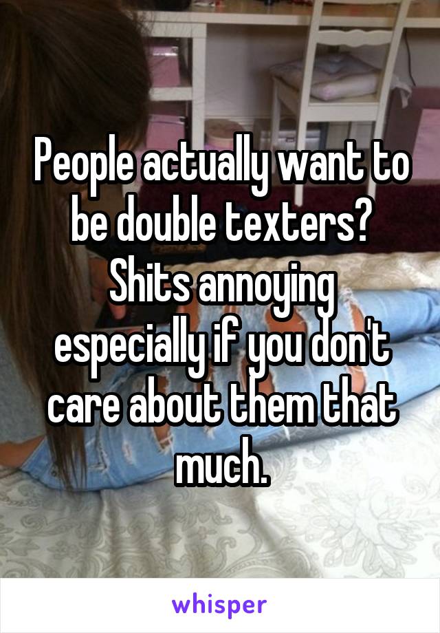 People actually want to be double texters? Shits annoying especially if you don't care about them that much.