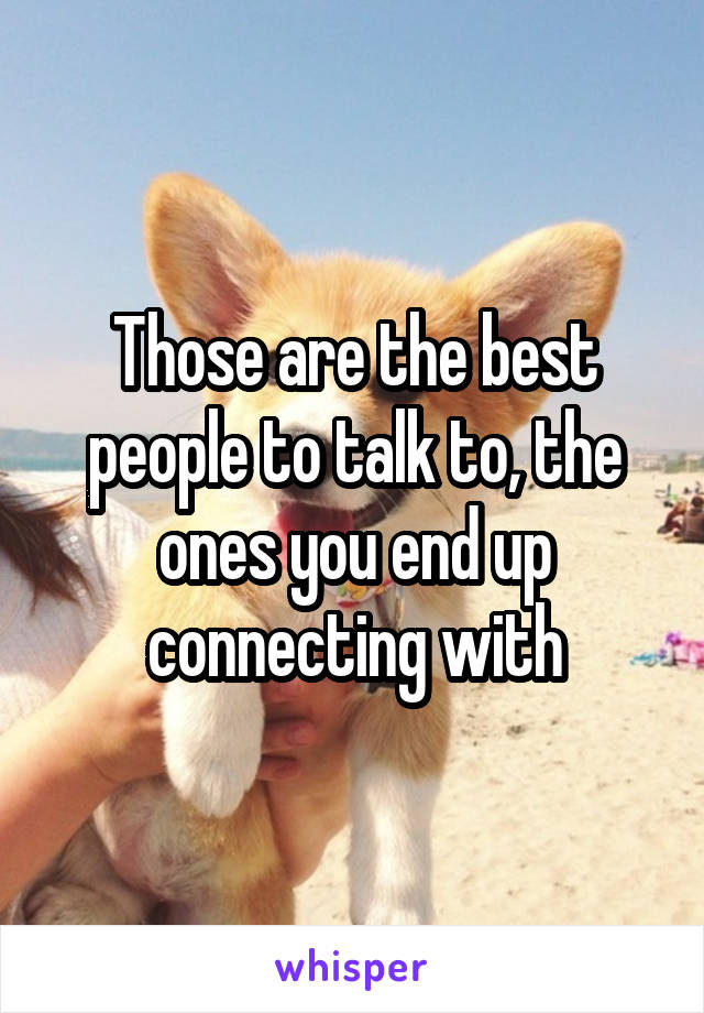 Those are the best people to talk to, the ones you end up connecting with