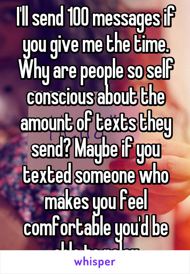 I'll send 100 messages if you give me the time. Why are people so self conscious about the amount of texts they send? Maybe if you texted someone who makes you feel comfortable you'd be able to relax