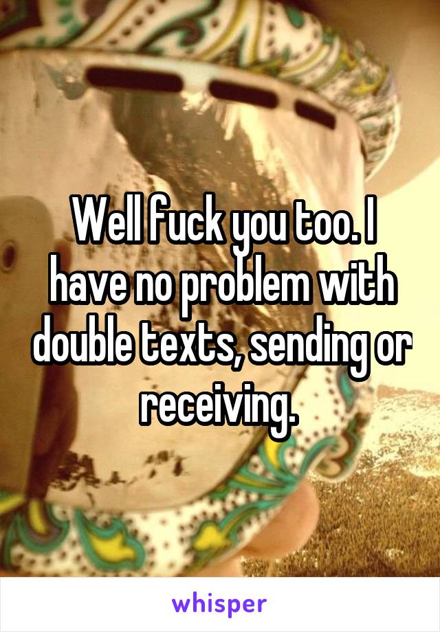 Well fuck you too. I have no problem with double texts, sending or receiving. 