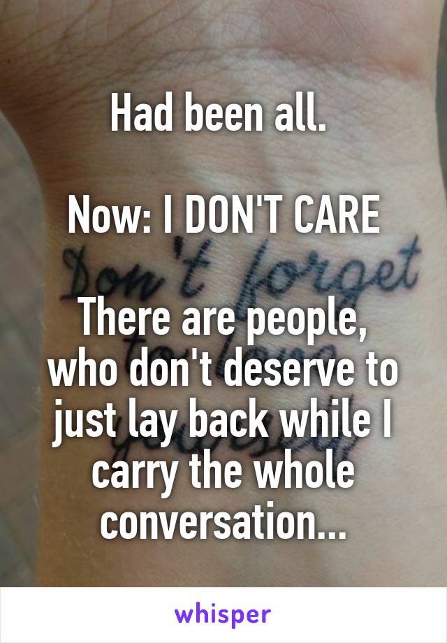 Had been all. 

Now: I DON'T CARE

There are people, who don't deserve to just lay back while I carry the whole conversation...