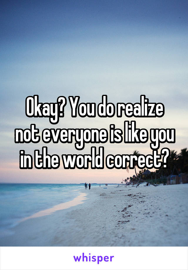 Okay? You do realize not everyone is like you in the world correct?