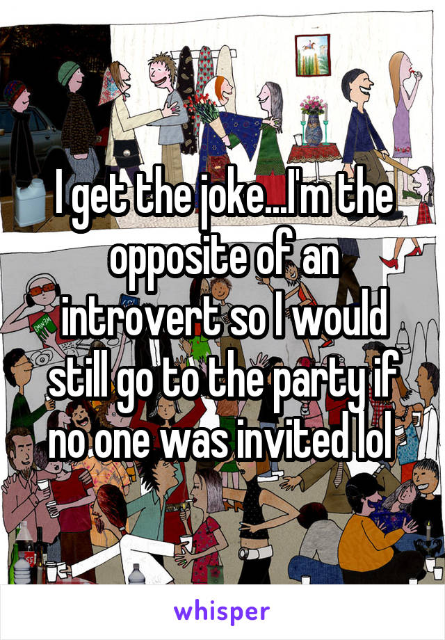 I get the joke...I'm the opposite of an introvert so I would still go to the party if no one was invited lol 