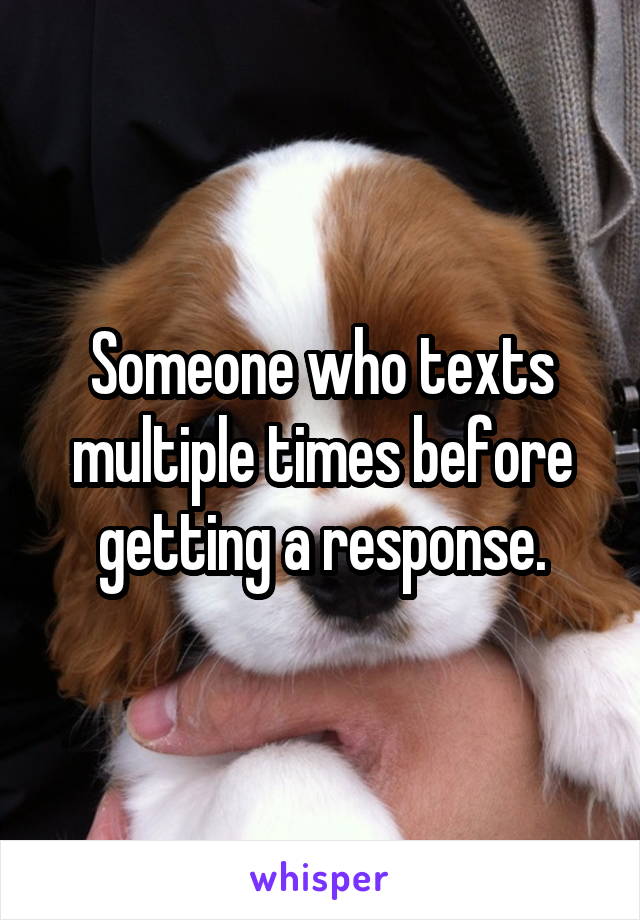 Someone who texts multiple times before getting a response.