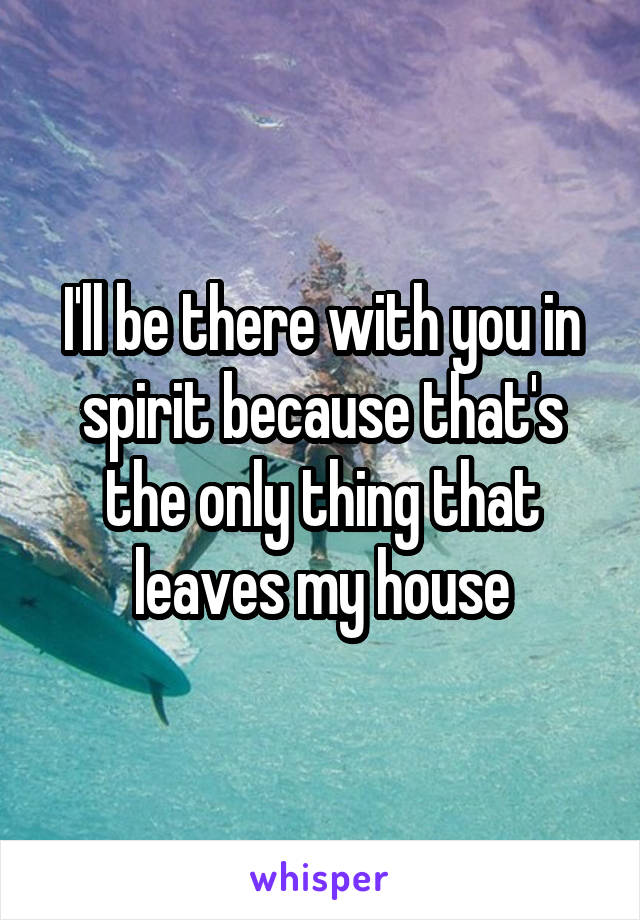 I'll be there with you in spirit because that's the only thing that leaves my house