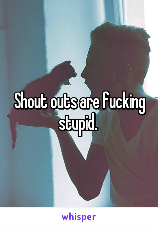 Shout outs are fucking stupid. 