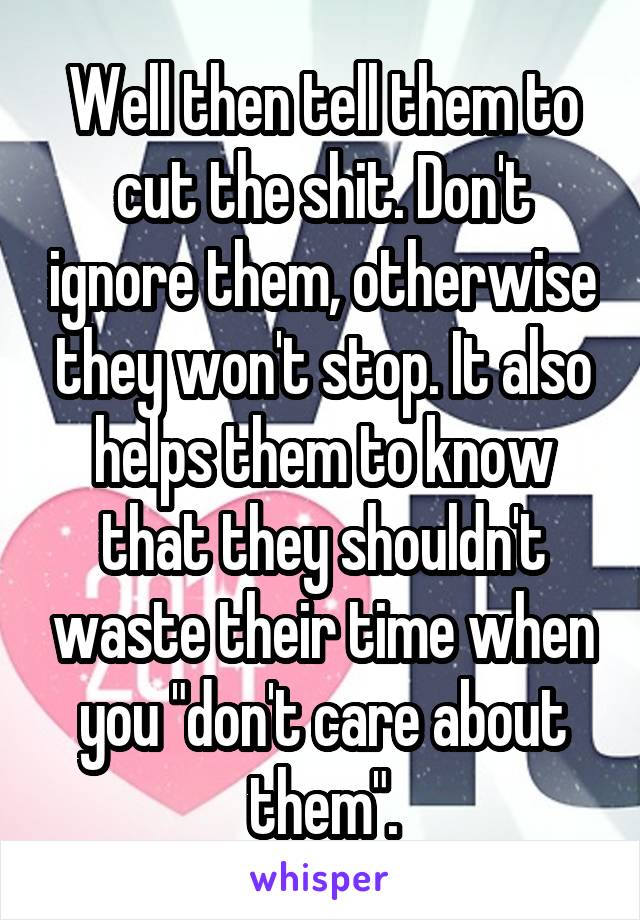 Well then tell them to cut the shit. Don't ignore them, otherwise they won't stop. It also helps them to know that they shouldn't waste their time when you "don't care about them".