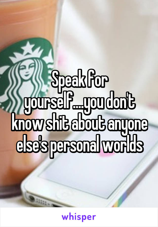 Speak for yourself....you don't know shit about anyone else's personal worlds