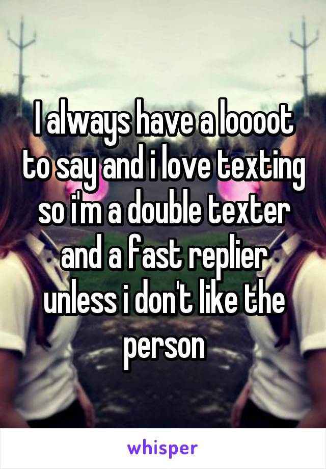 I always have a loooot to say and i love texting so i'm a double texter and a fast replier unless i don't like the person