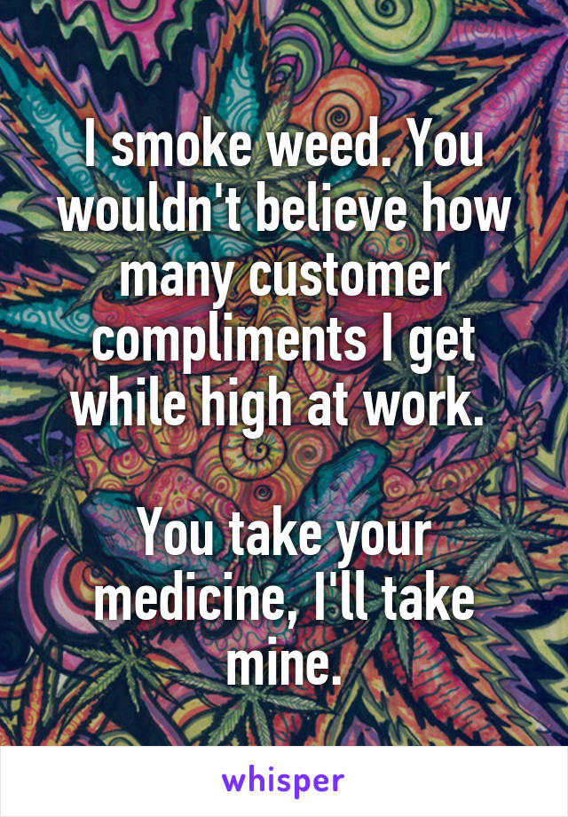 I smoke weed. You wouldn't believe how many customer compliments I get while high at work. 

You take your medicine, I'll take mine.