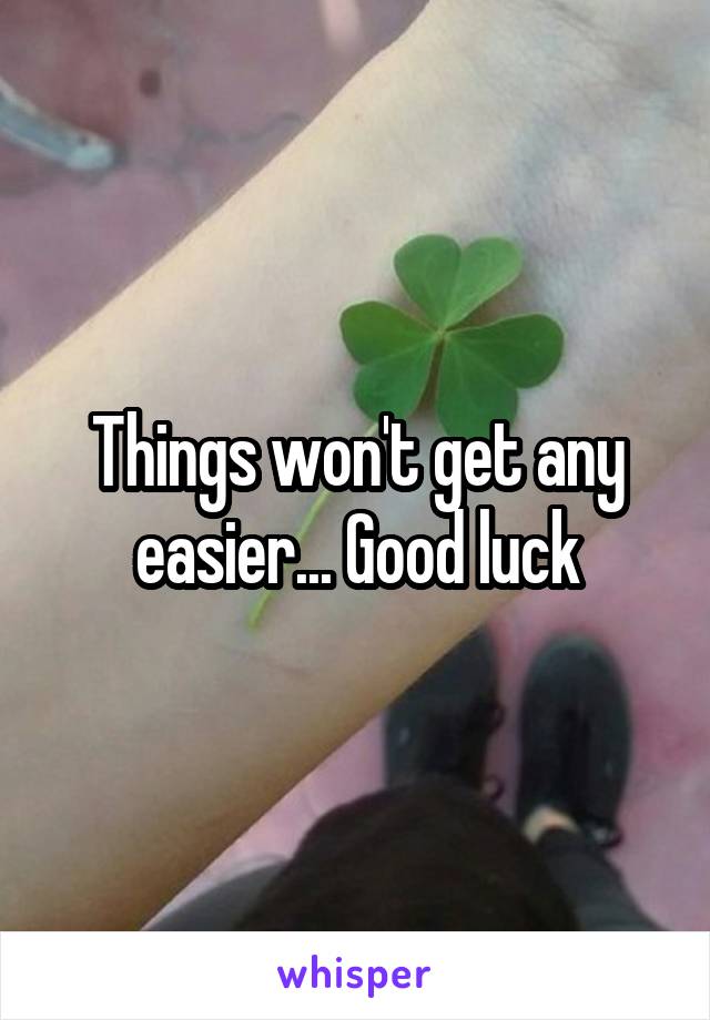 Things won't get any easier... Good luck