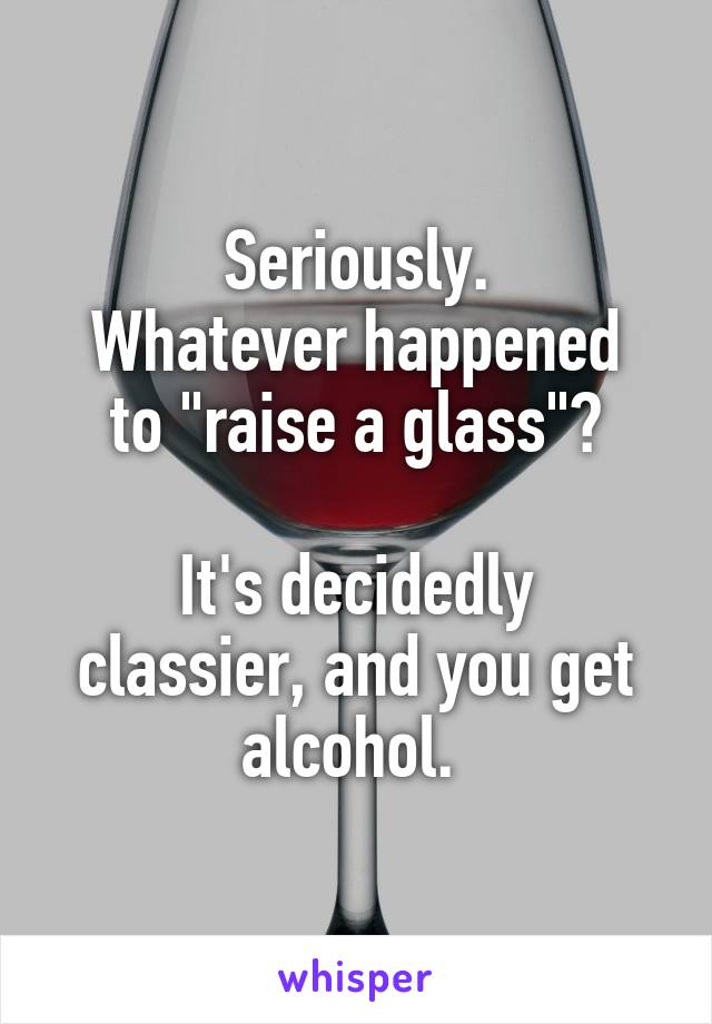 Seriously.
Whatever happened to "raise a glass"?

It's decidedly classier, and you get alcohol. 