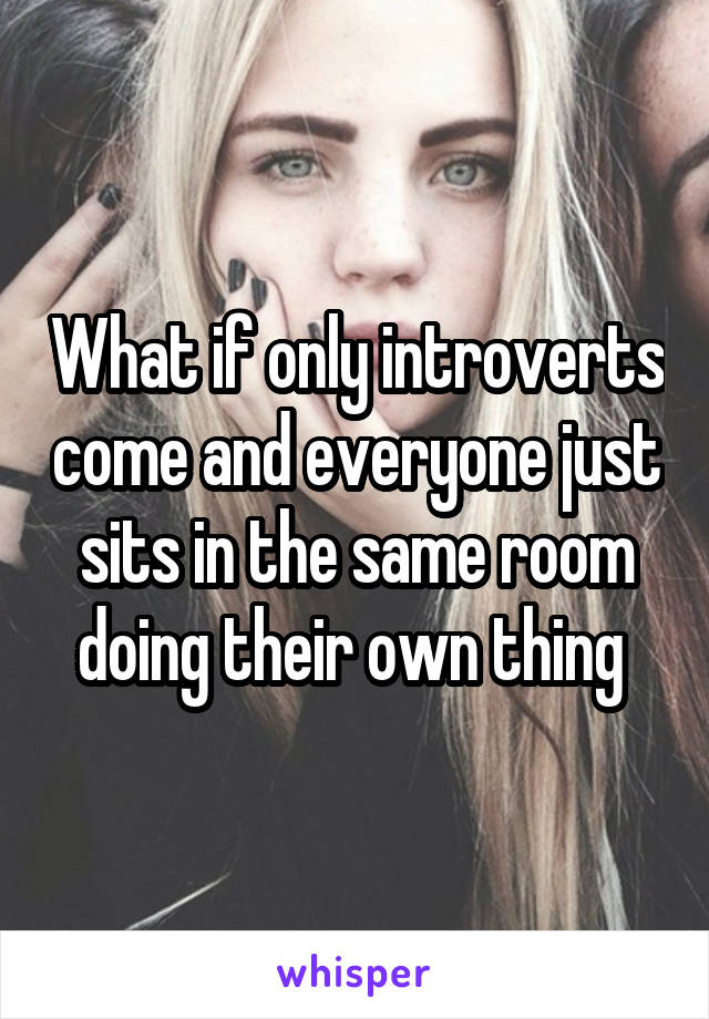 What if only introverts come and everyone just sits in the same room doing their own thing 