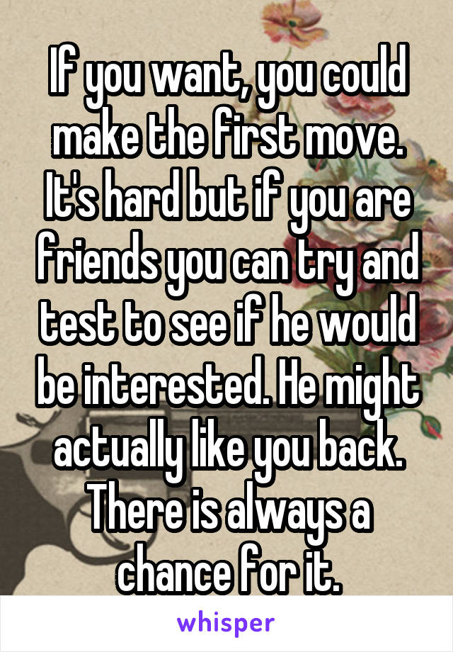 If you want, you could make the first move. It's hard but if you are friends you can try and test to see if he would be interested. He might actually like you back. There is always a chance for it.