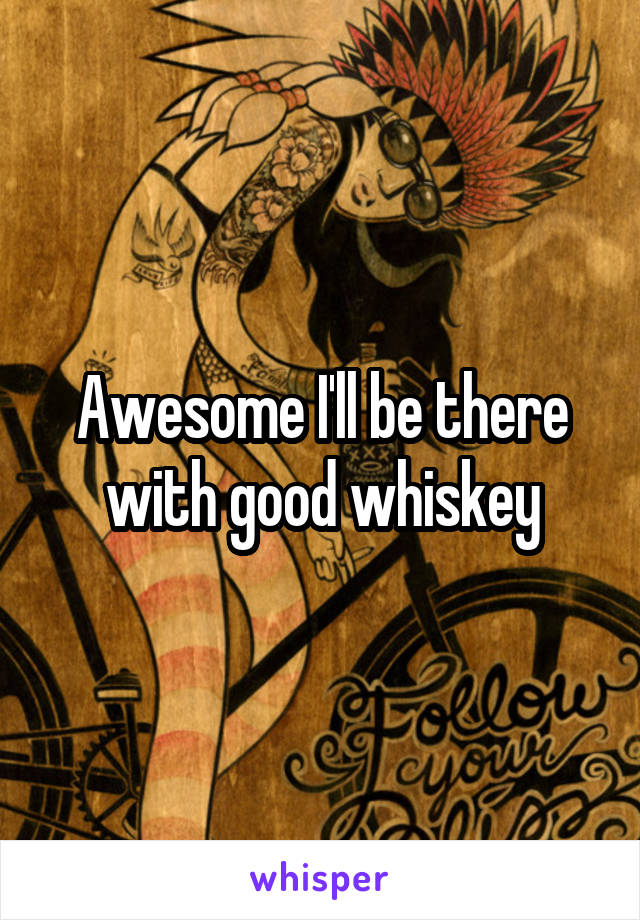 Awesome I'll be there with good whiskey