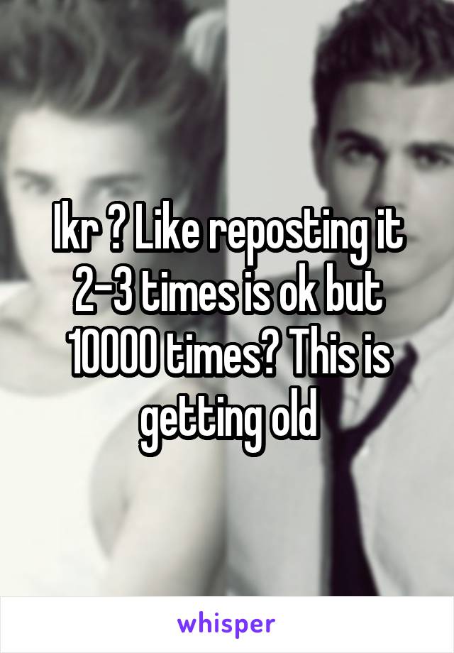 Ikr ? Like reposting it 2-3 times is ok but 10000 times? This is getting old