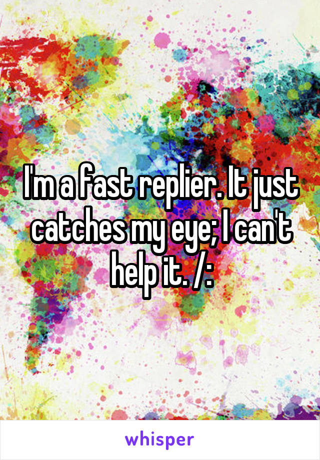 I'm a fast replier. It just catches my eye; I can't help it. /: