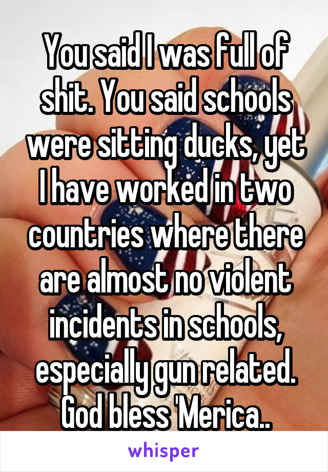 You said I was full of shit. You said schools were sitting ducks, yet I have worked in two countries where there are almost no violent incidents in schools, especially gun related. God bless 'Merica..