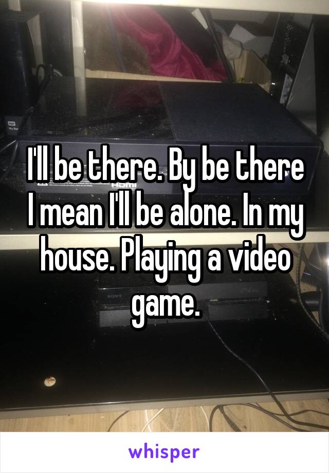 I'll be there. By be there I mean I'll be alone. In my house. Playing a video game.