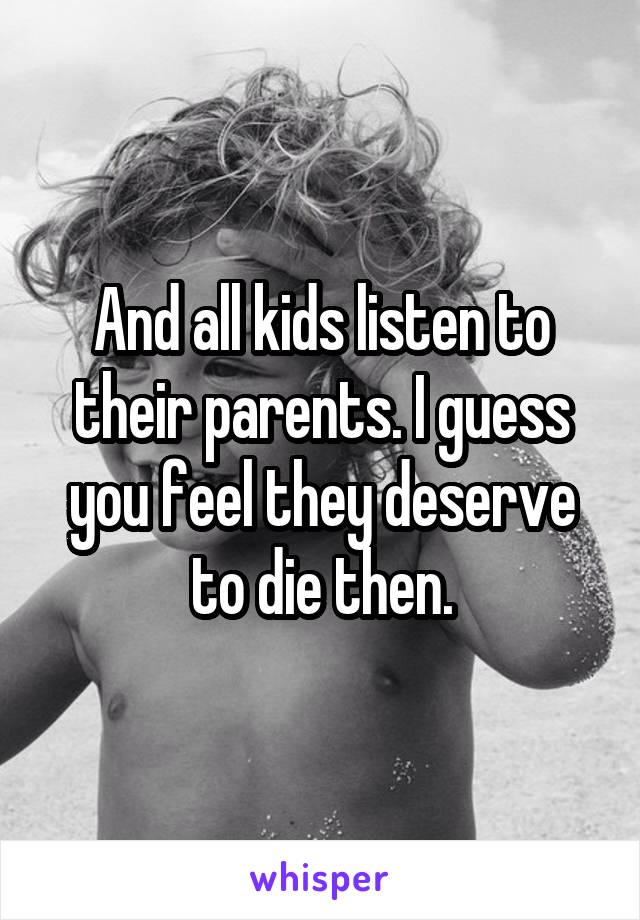 And all kids listen to their parents. I guess you feel they deserve to die then.