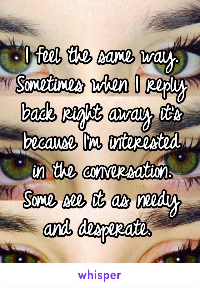 I feel the same way. Sometimes when I reply back right away it's because I'm interested in the conversation. Some see it as needy and desperate. 