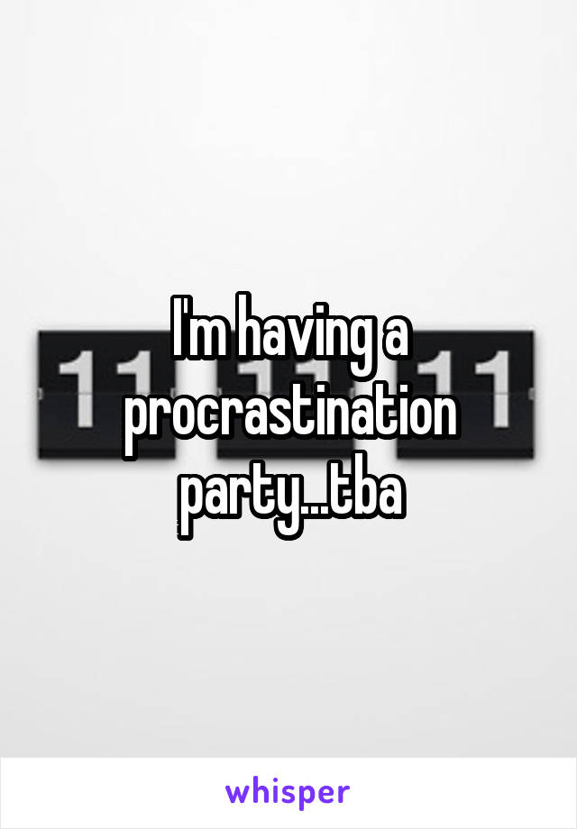 I'm having a procrastination party...tba