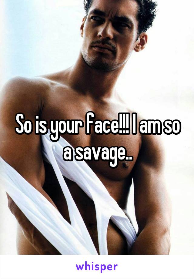 So is your face!!! I am so a savage..