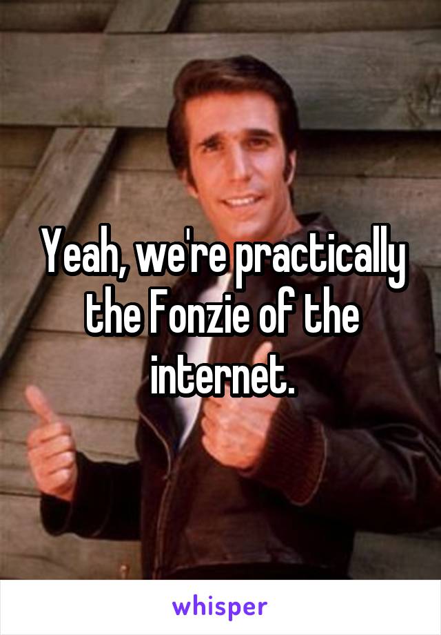 Yeah, we're practically the Fonzie of the internet.