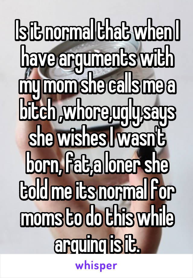 Is it normal that when I have arguments with my mom she calls me a bitch ,whore,ugly,says she wishes I wasn't born, fat,a loner she told me its normal for moms to do this while arguing is it.