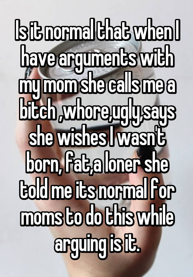 Is it normal that when I have arguments with my mom she calls me a bitch ,whore,ugly,says she wishes I wasn't born, fat,a loner she told me its normal for moms to do this while arguing is it.