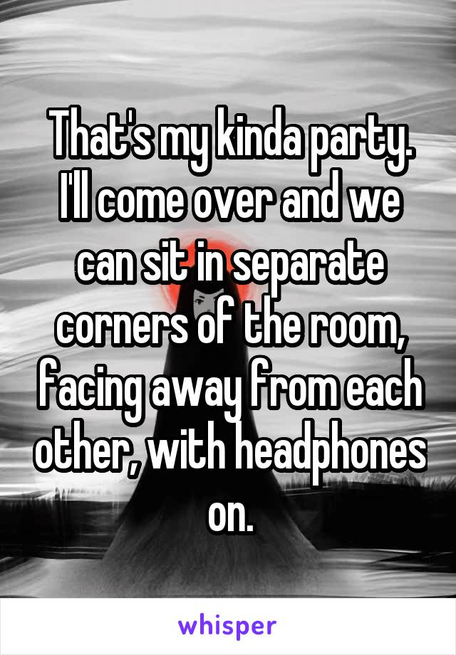 That's my kinda party. I'll come over and we can sit in separate corners of the room, facing away from each other, with headphones on.