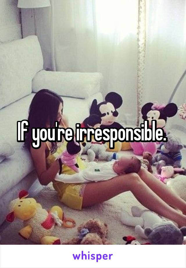 If you're irresponsible. 