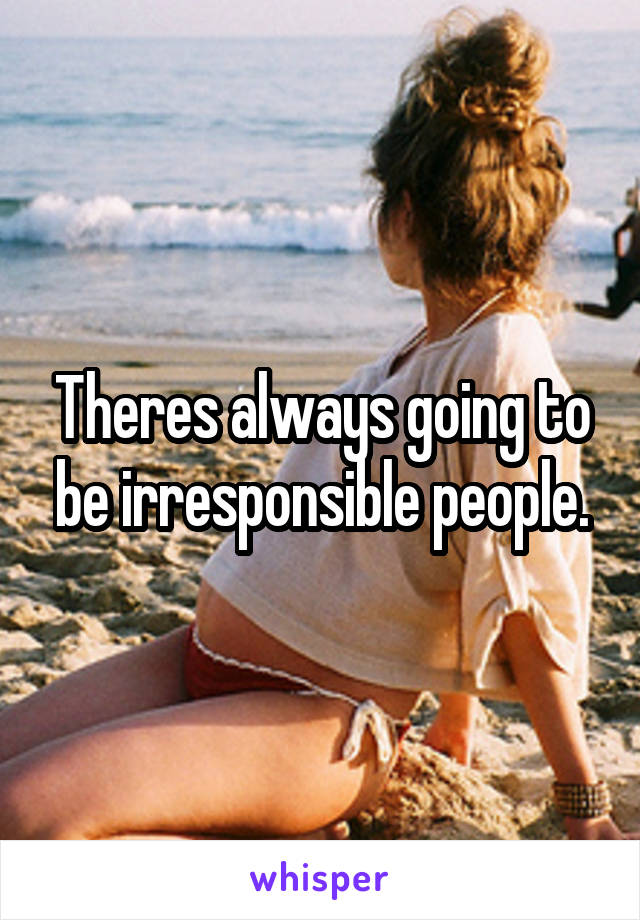 Theres always going to be irresponsible people.