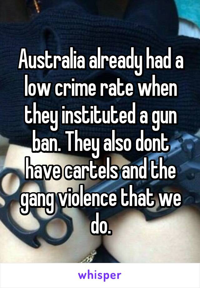 Australia already had a low crime rate when they instituted a gun ban. They also dont have cartels and the gang violence that we do.