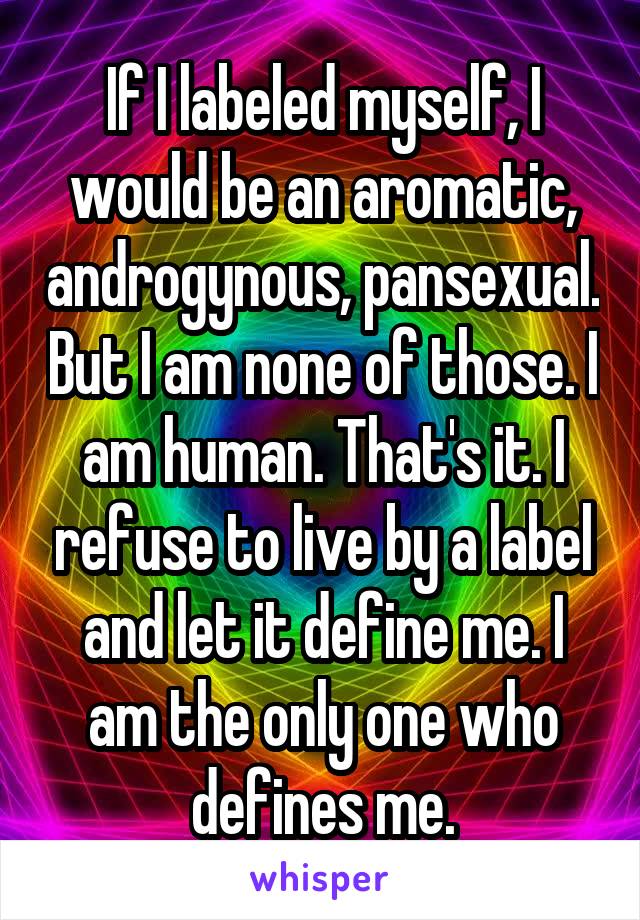 If I labeled myself, I would be an aromatic, androgynous, pansexual. But I am none of those. I am human. That's it. I refuse to live by a label and let it define me. I am the only one who defines me.