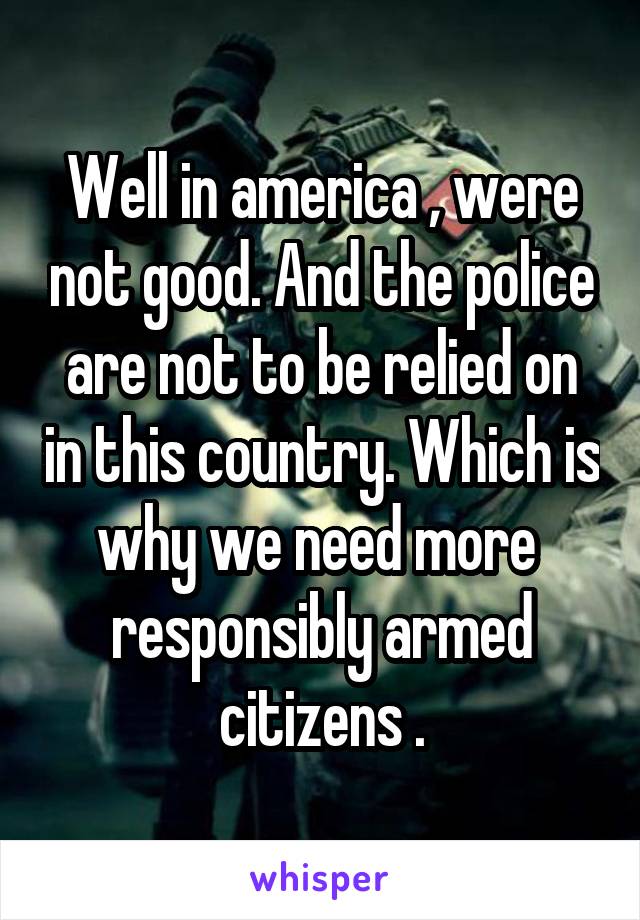 Well in america , were not good. And the police are not to be relied on in this country. Which is why we need more  responsibly armed citizens .