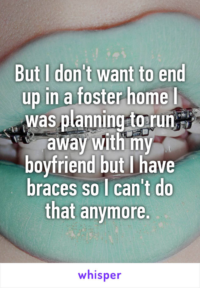 But I don't want to end up in a foster home I was planning to run away with my boyfriend but I have braces so I can't do that anymore. 