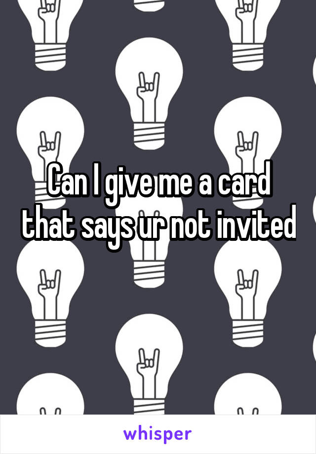 Can I give me a card that says ur not invited 