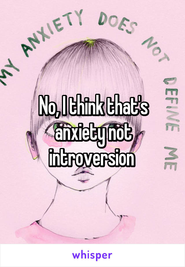 No, I think that's anxiety not introversion 