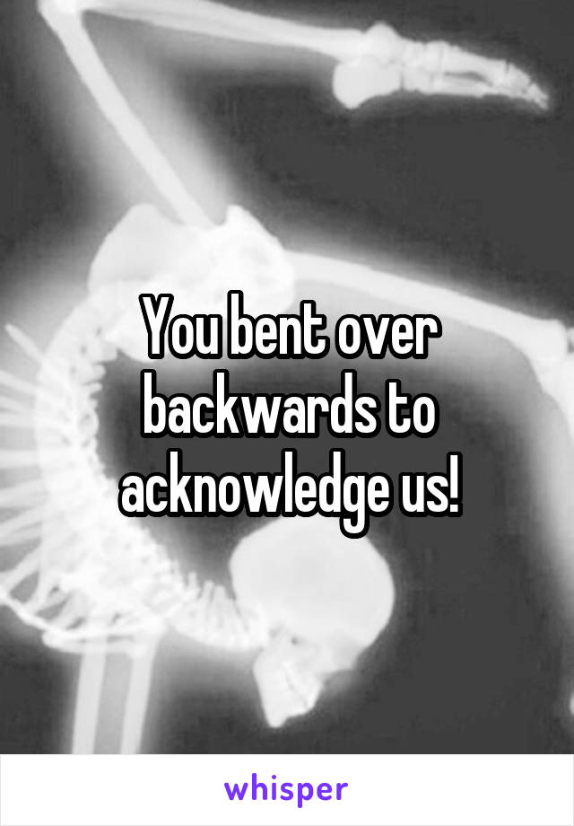 You bent over backwards to acknowledge us!